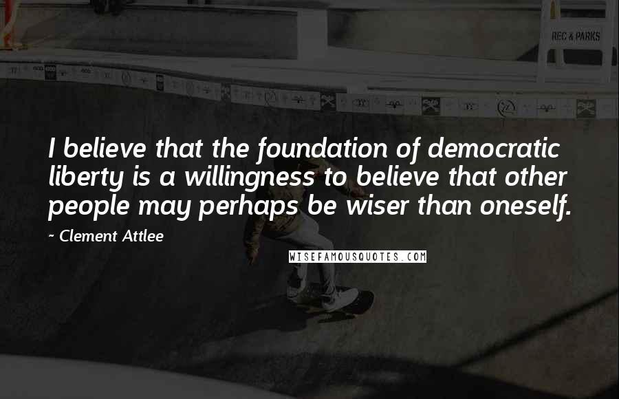 Clement Attlee Quotes: I believe that the foundation of democratic liberty is a willingness to believe that other people may perhaps be wiser than oneself.