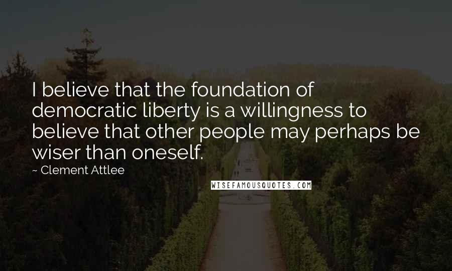 Clement Attlee Quotes: I believe that the foundation of democratic liberty is a willingness to believe that other people may perhaps be wiser than oneself.