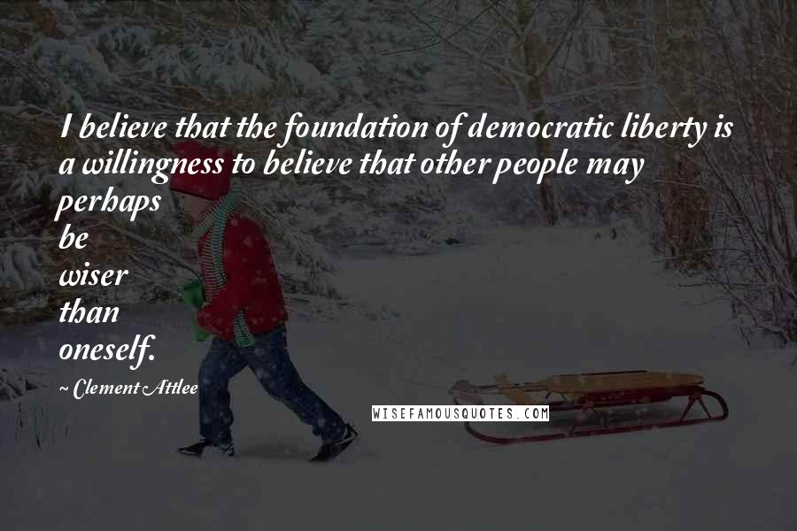 Clement Attlee Quotes: I believe that the foundation of democratic liberty is a willingness to believe that other people may perhaps be wiser than oneself.