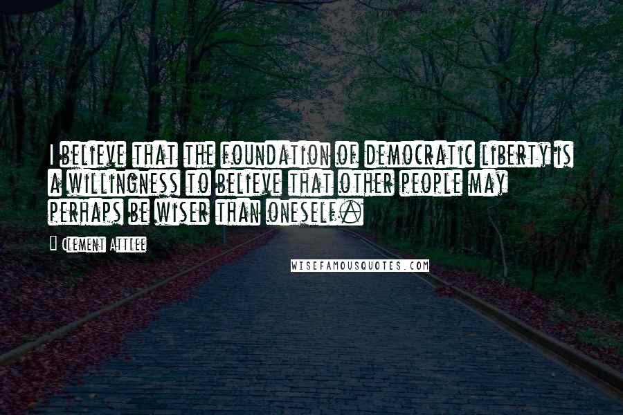 Clement Attlee Quotes: I believe that the foundation of democratic liberty is a willingness to believe that other people may perhaps be wiser than oneself.