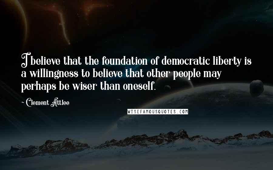 Clement Attlee Quotes: I believe that the foundation of democratic liberty is a willingness to believe that other people may perhaps be wiser than oneself.