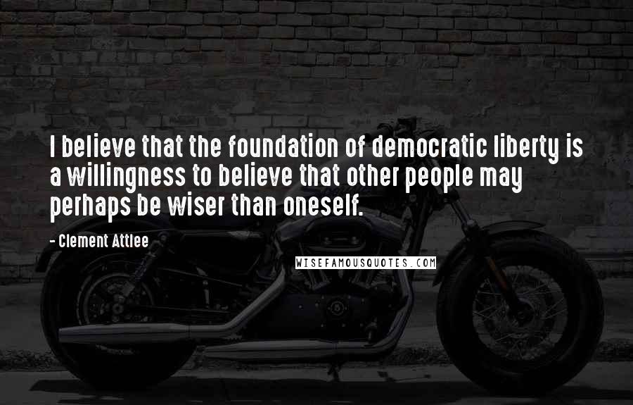 Clement Attlee Quotes: I believe that the foundation of democratic liberty is a willingness to believe that other people may perhaps be wiser than oneself.