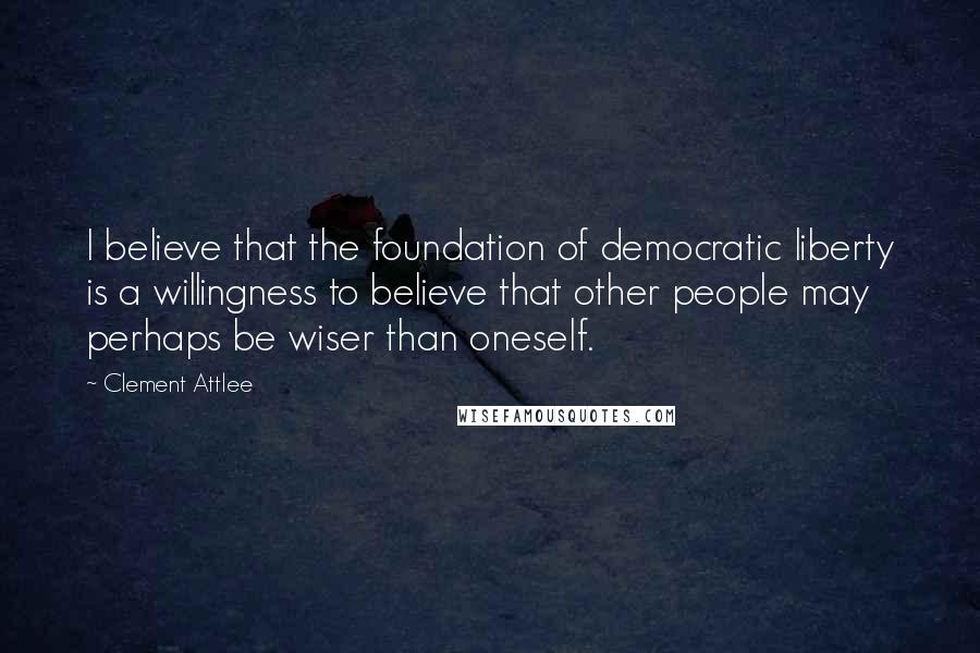 Clement Attlee Quotes: I believe that the foundation of democratic liberty is a willingness to believe that other people may perhaps be wiser than oneself.