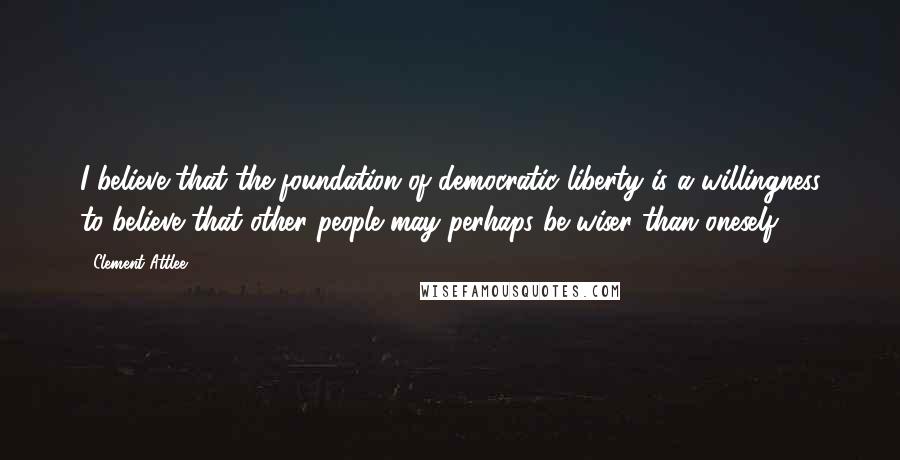 Clement Attlee Quotes: I believe that the foundation of democratic liberty is a willingness to believe that other people may perhaps be wiser than oneself.