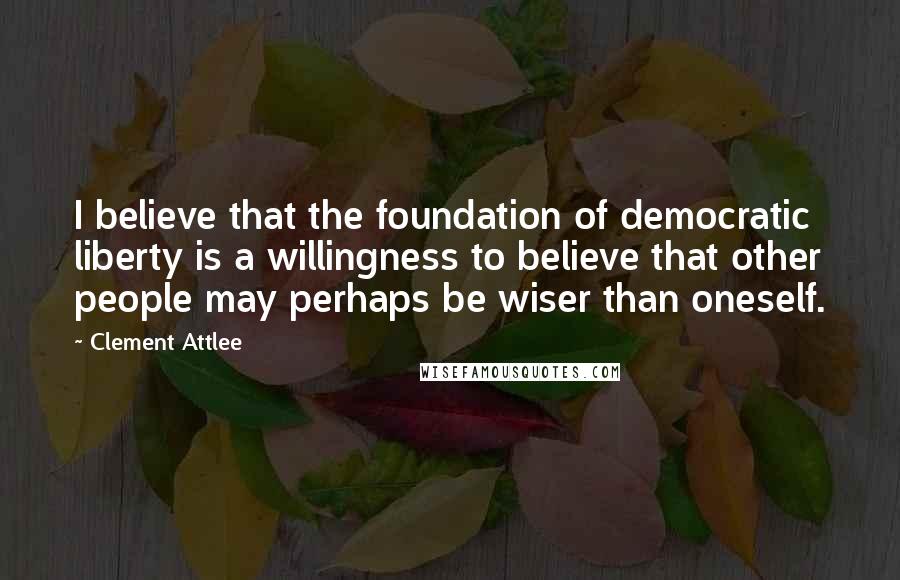 Clement Attlee Quotes: I believe that the foundation of democratic liberty is a willingness to believe that other people may perhaps be wiser than oneself.