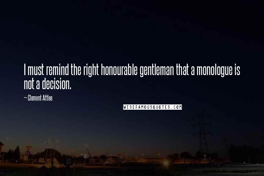 Clement Attlee Quotes: I must remind the right honourable gentleman that a monologue is not a decision.