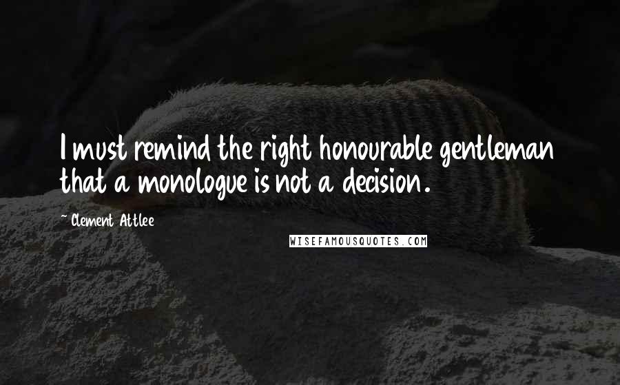 Clement Attlee Quotes: I must remind the right honourable gentleman that a monologue is not a decision.