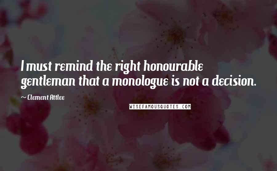 Clement Attlee Quotes: I must remind the right honourable gentleman that a monologue is not a decision.