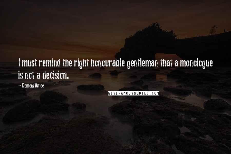 Clement Attlee Quotes: I must remind the right honourable gentleman that a monologue is not a decision.