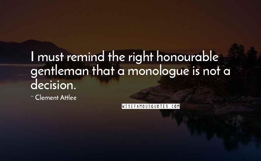 Clement Attlee Quotes: I must remind the right honourable gentleman that a monologue is not a decision.