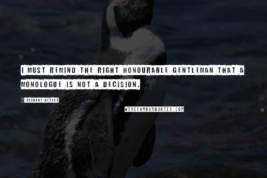 Clement Attlee Quotes: I must remind the right honourable gentleman that a monologue is not a decision.