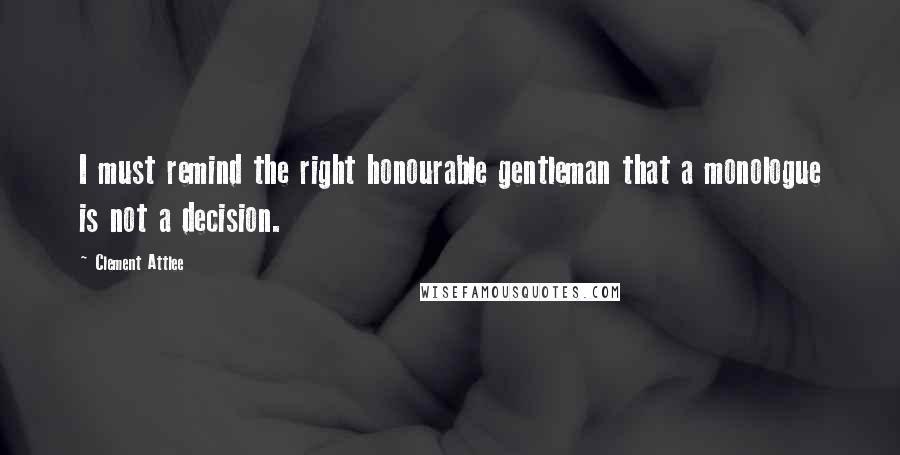 Clement Attlee Quotes: I must remind the right honourable gentleman that a monologue is not a decision.