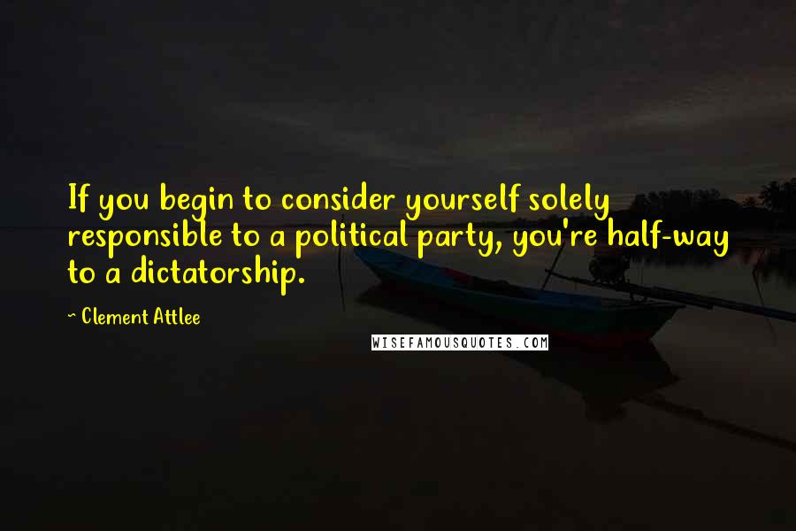 Clement Attlee Quotes: If you begin to consider yourself solely responsible to a political party, you're half-way to a dictatorship.