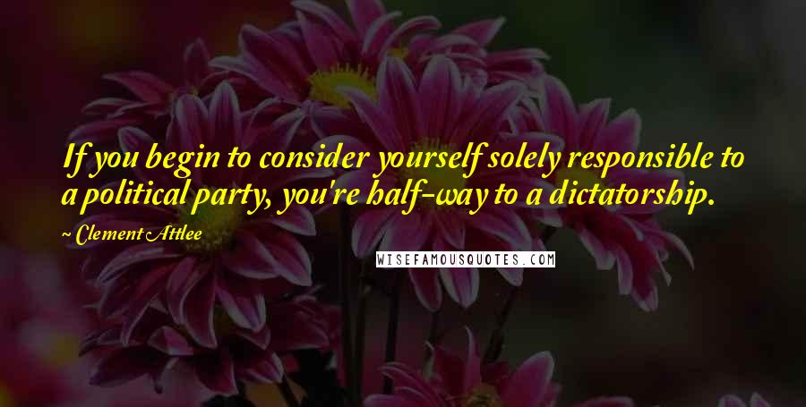 Clement Attlee Quotes: If you begin to consider yourself solely responsible to a political party, you're half-way to a dictatorship.