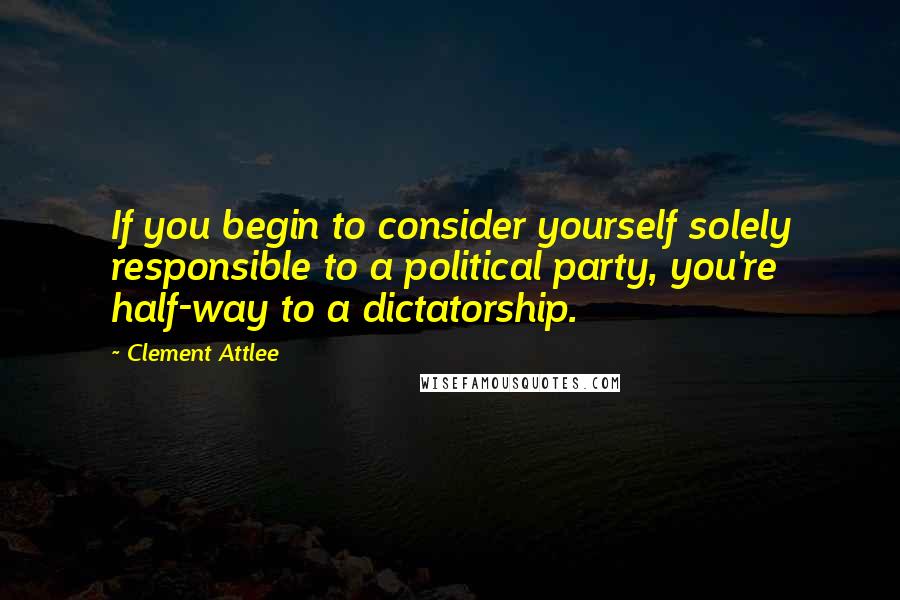 Clement Attlee Quotes: If you begin to consider yourself solely responsible to a political party, you're half-way to a dictatorship.