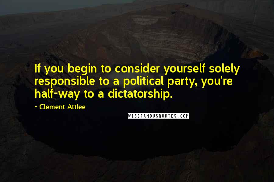 Clement Attlee Quotes: If you begin to consider yourself solely responsible to a political party, you're half-way to a dictatorship.