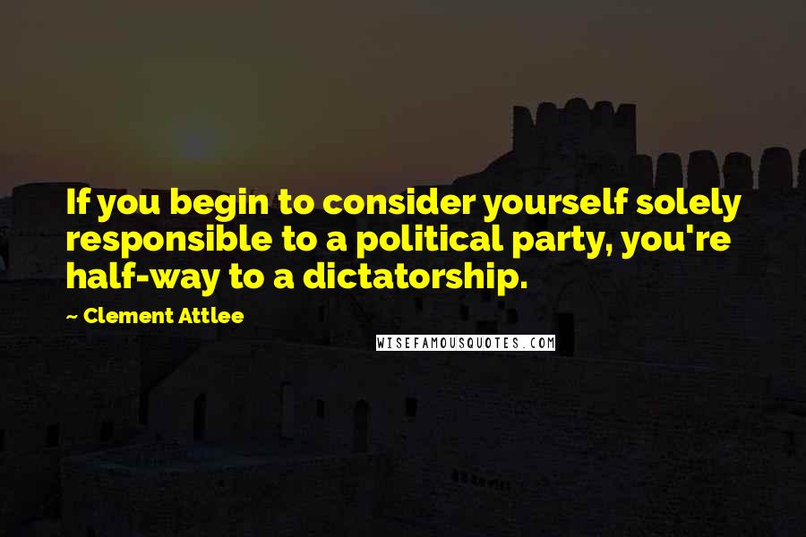 Clement Attlee Quotes: If you begin to consider yourself solely responsible to a political party, you're half-way to a dictatorship.