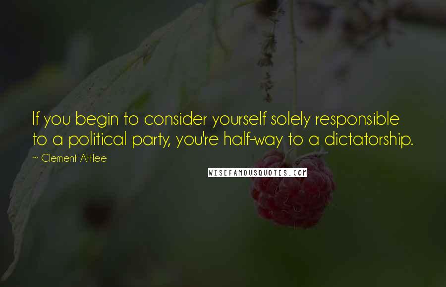 Clement Attlee Quotes: If you begin to consider yourself solely responsible to a political party, you're half-way to a dictatorship.