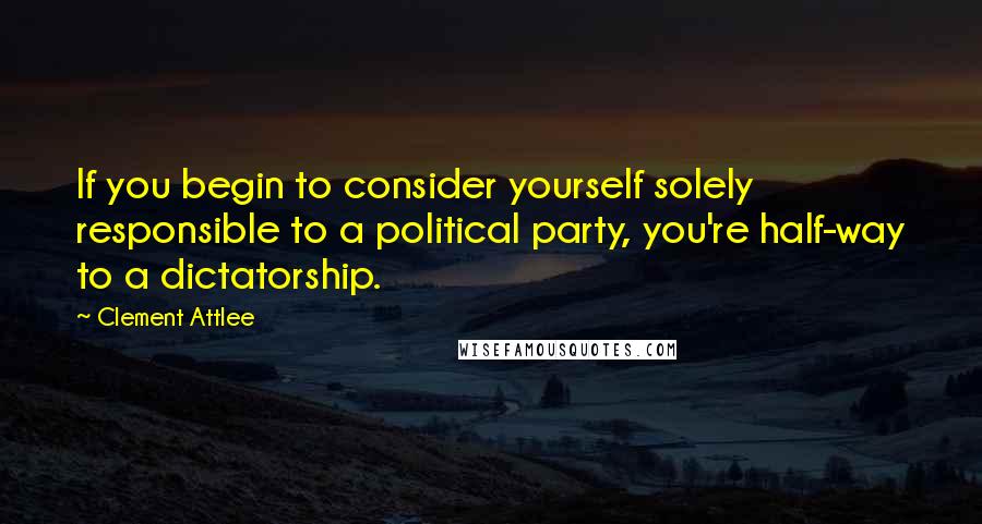 Clement Attlee Quotes: If you begin to consider yourself solely responsible to a political party, you're half-way to a dictatorship.