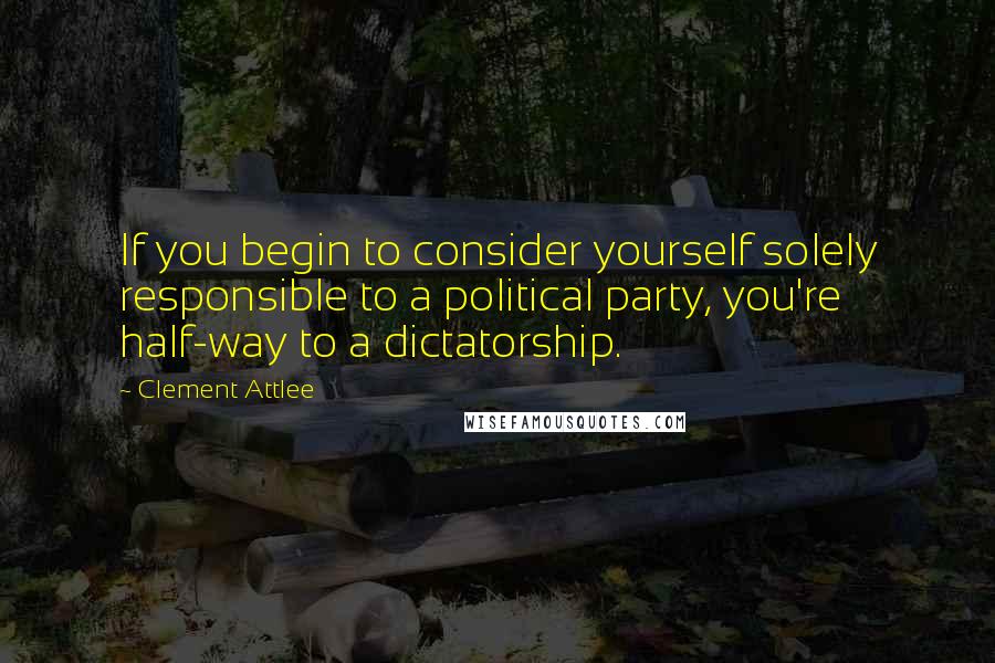 Clement Attlee Quotes: If you begin to consider yourself solely responsible to a political party, you're half-way to a dictatorship.