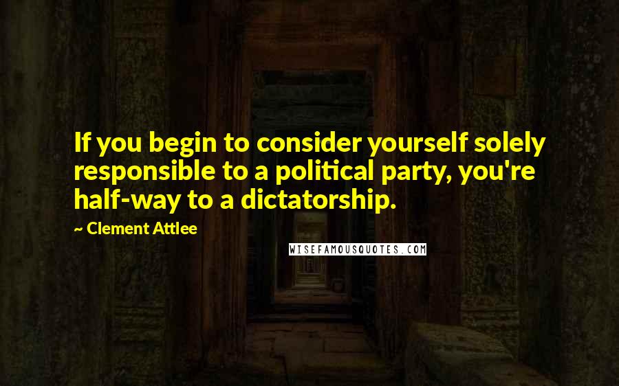 Clement Attlee Quotes: If you begin to consider yourself solely responsible to a political party, you're half-way to a dictatorship.