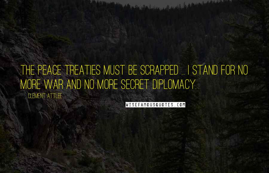 Clement Attlee Quotes: The Peace Treaties must be scrapped ... I stand for no more war and no more secret diplomacy.