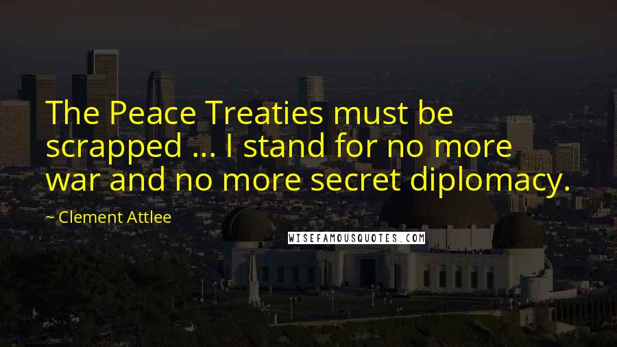 Clement Attlee Quotes: The Peace Treaties must be scrapped ... I stand for no more war and no more secret diplomacy.
