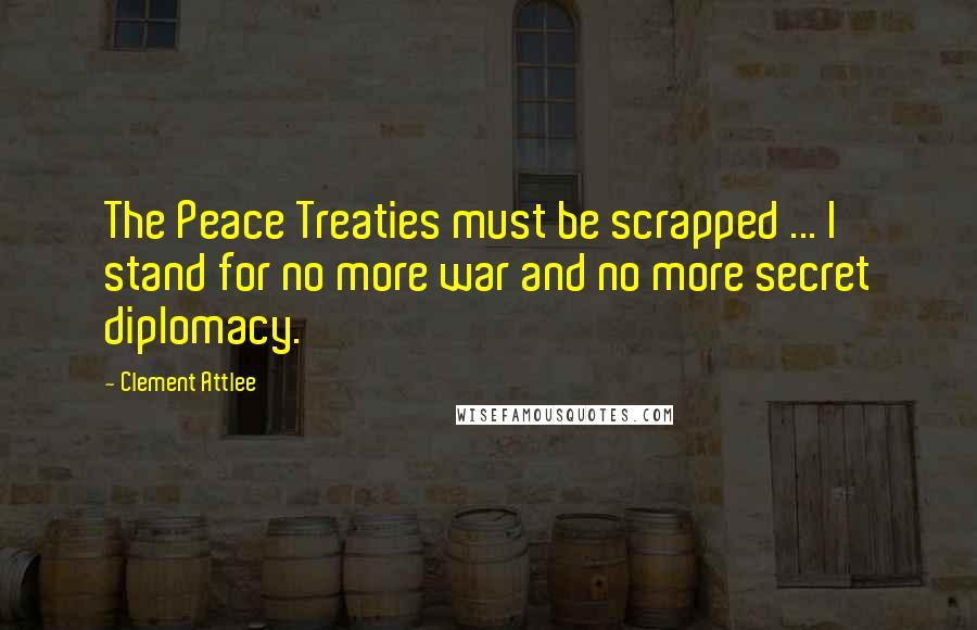 Clement Attlee Quotes: The Peace Treaties must be scrapped ... I stand for no more war and no more secret diplomacy.