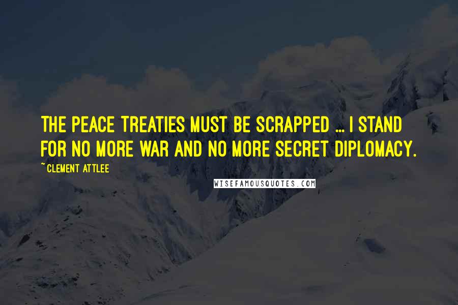 Clement Attlee Quotes: The Peace Treaties must be scrapped ... I stand for no more war and no more secret diplomacy.