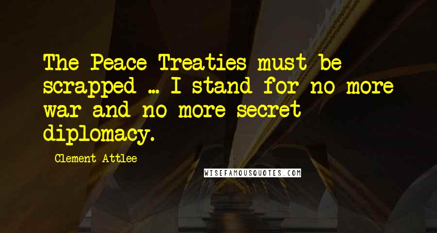 Clement Attlee Quotes: The Peace Treaties must be scrapped ... I stand for no more war and no more secret diplomacy.