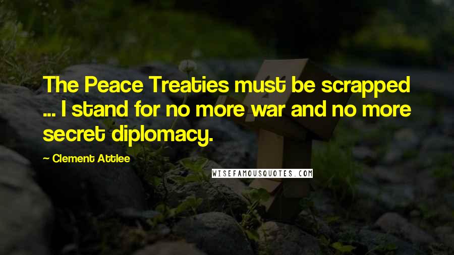 Clement Attlee Quotes: The Peace Treaties must be scrapped ... I stand for no more war and no more secret diplomacy.