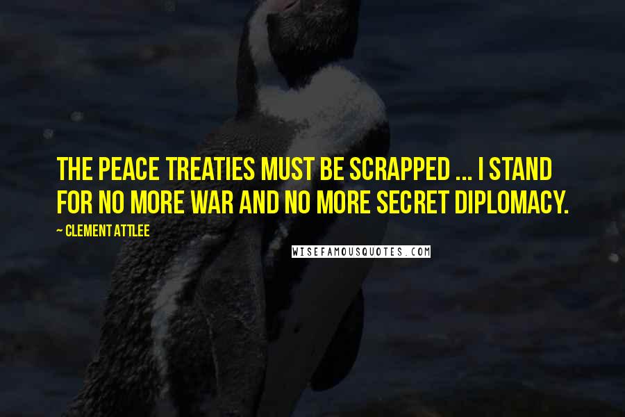 Clement Attlee Quotes: The Peace Treaties must be scrapped ... I stand for no more war and no more secret diplomacy.