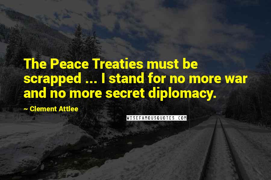 Clement Attlee Quotes: The Peace Treaties must be scrapped ... I stand for no more war and no more secret diplomacy.