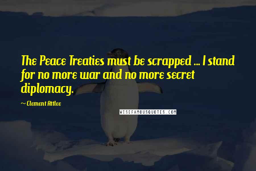 Clement Attlee Quotes: The Peace Treaties must be scrapped ... I stand for no more war and no more secret diplomacy.