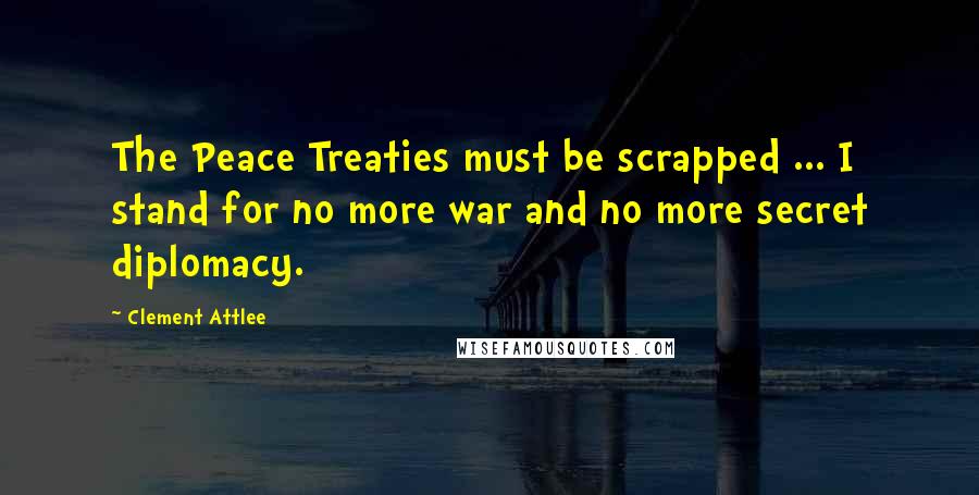 Clement Attlee Quotes: The Peace Treaties must be scrapped ... I stand for no more war and no more secret diplomacy.
