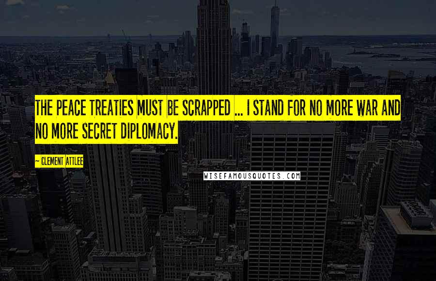 Clement Attlee Quotes: The Peace Treaties must be scrapped ... I stand for no more war and no more secret diplomacy.