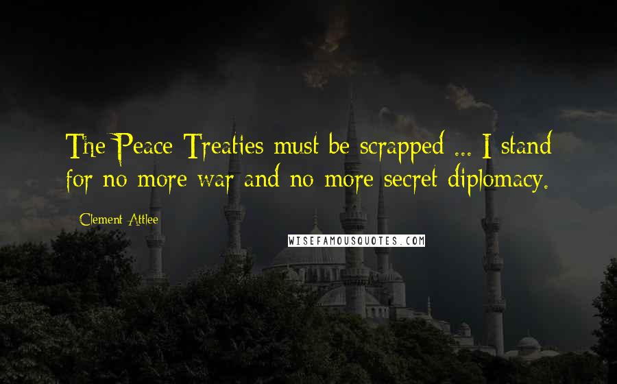Clement Attlee Quotes: The Peace Treaties must be scrapped ... I stand for no more war and no more secret diplomacy.