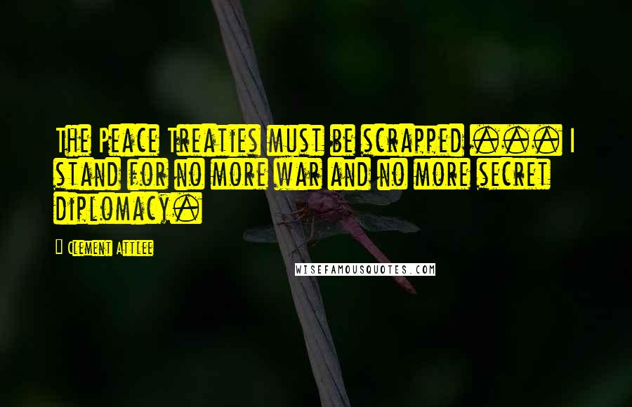 Clement Attlee Quotes: The Peace Treaties must be scrapped ... I stand for no more war and no more secret diplomacy.