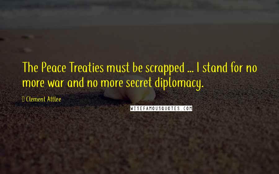 Clement Attlee Quotes: The Peace Treaties must be scrapped ... I stand for no more war and no more secret diplomacy.
