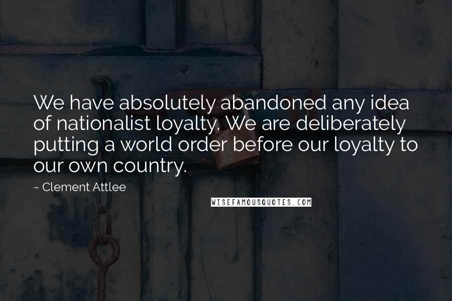 Clement Attlee Quotes: We have absolutely abandoned any idea of nationalist loyalty. We are deliberately putting a world order before our loyalty to our own country.