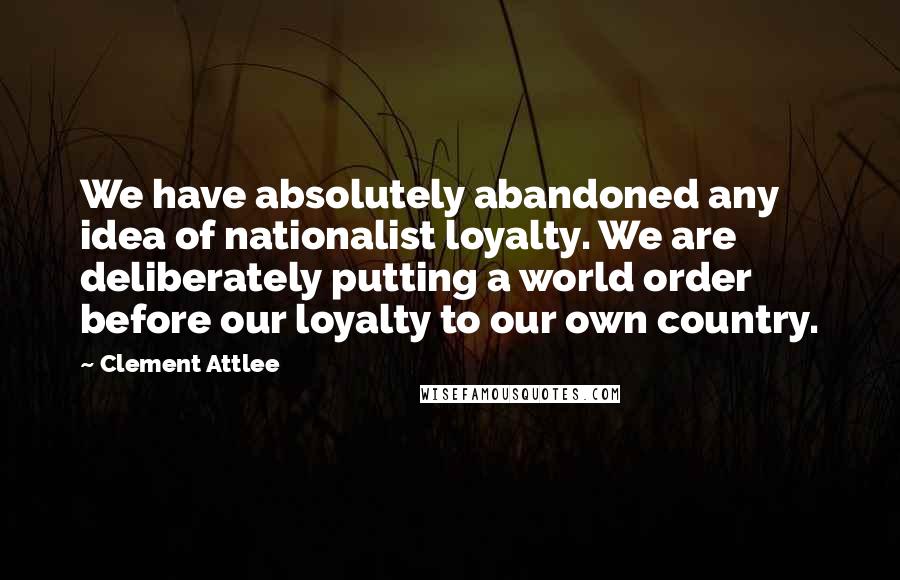 Clement Attlee Quotes: We have absolutely abandoned any idea of nationalist loyalty. We are deliberately putting a world order before our loyalty to our own country.