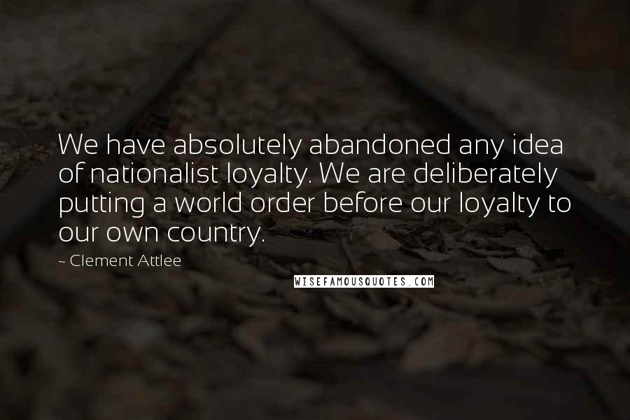 Clement Attlee Quotes: We have absolutely abandoned any idea of nationalist loyalty. We are deliberately putting a world order before our loyalty to our own country.