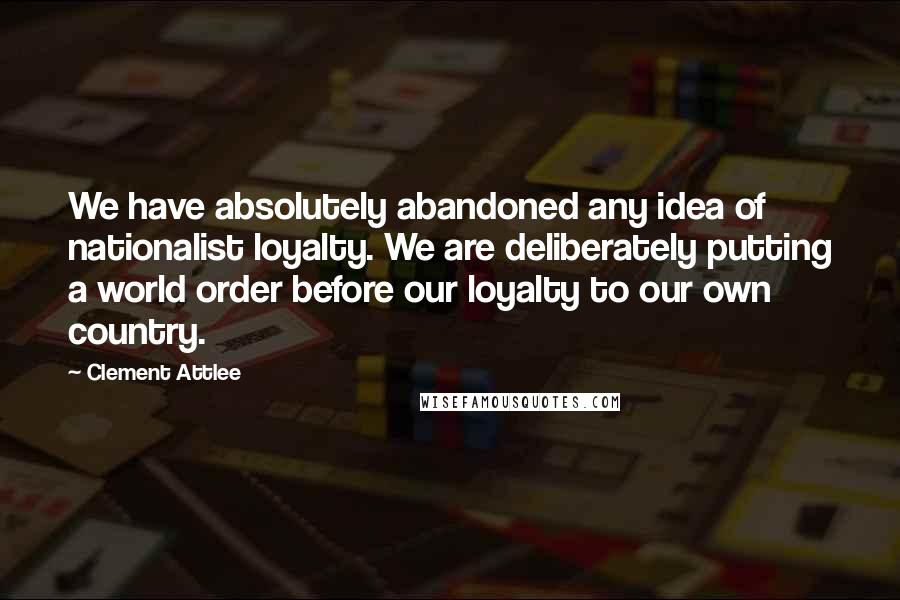 Clement Attlee Quotes: We have absolutely abandoned any idea of nationalist loyalty. We are deliberately putting a world order before our loyalty to our own country.