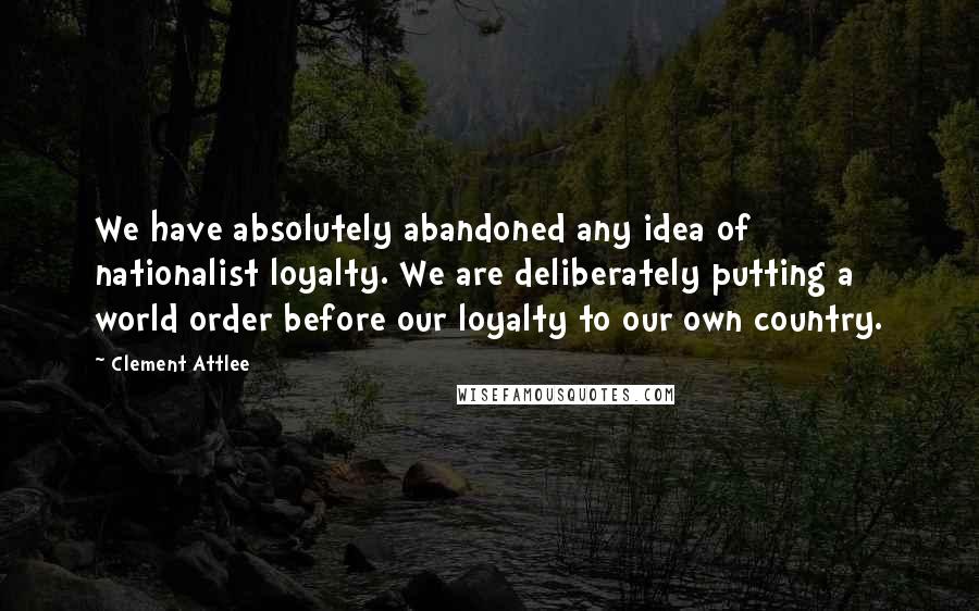 Clement Attlee Quotes: We have absolutely abandoned any idea of nationalist loyalty. We are deliberately putting a world order before our loyalty to our own country.