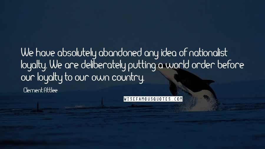 Clement Attlee Quotes: We have absolutely abandoned any idea of nationalist loyalty. We are deliberately putting a world order before our loyalty to our own country.