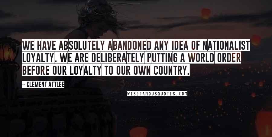 Clement Attlee Quotes: We have absolutely abandoned any idea of nationalist loyalty. We are deliberately putting a world order before our loyalty to our own country.