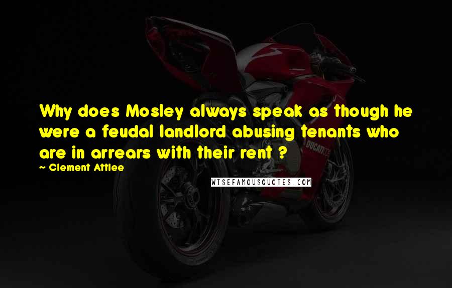 Clement Attlee Quotes: Why does Mosley always speak as though he were a feudal landlord abusing tenants who are in arrears with their rent ?
