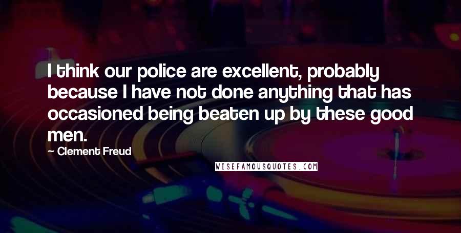 Clement Freud Quotes: I think our police are excellent, probably because I have not done anything that has occasioned being beaten up by these good men.