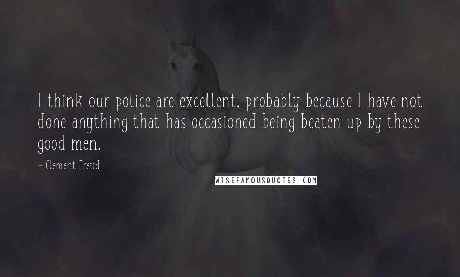 Clement Freud Quotes: I think our police are excellent, probably because I have not done anything that has occasioned being beaten up by these good men.