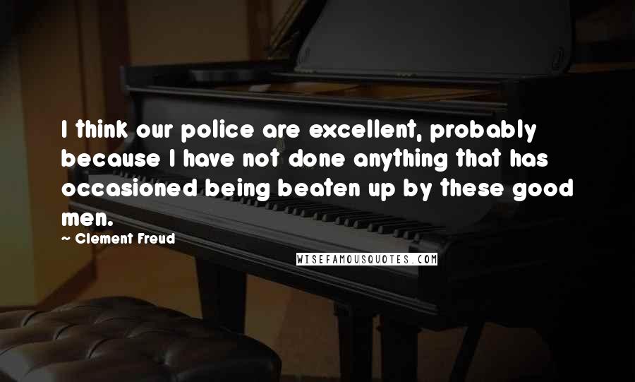 Clement Freud Quotes: I think our police are excellent, probably because I have not done anything that has occasioned being beaten up by these good men.